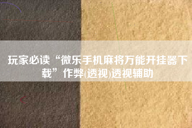 玩家必读“微乐手机麻将万能开挂器下载	”作弊(透视)透视辅助