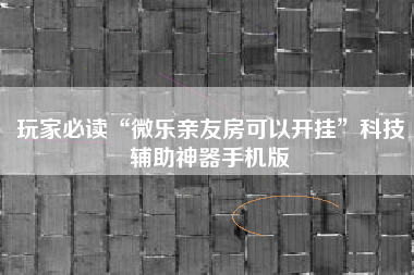 玩家必读“微乐亲友房可以开挂	”科技辅助神器手机版