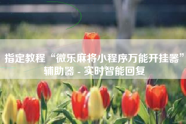 指定教程“微乐麻将小程序万能开挂器	”辅助器 - 实时智能回复