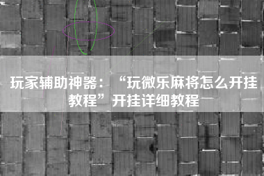 玩家辅助神器：“玩微乐麻将怎么开挂教程	”开挂详细教程