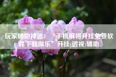 玩家辅助神器：“手机麻将开挂免费软件下载微乐	”开挂(透视)辅助